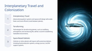 Interplanetary Travel and
Colonization
Interplanetary Travel
Advanced propulsion systems and spacecraft design will enable
faster and more efficient travel between planets.
Terraforming
Technologies for terraforming planets, such as modifying
atmospheres and introducing life, will be crucial for establishing
habitable environments.
Space-Based Habitats
Colonies on other planets will require self-sustaining habitats,
including food production systems, energy sources, and life
support systems.
 