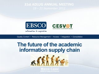 31st ADLUG ANNUAL MEETING
                  19 – 21 September 2012




•Quality Content • Resource Management • Access • Integration • Consultation




The future of the academic
 information supply chain


                           Marco Cassi
                           EBSCO Italy & Greece
 