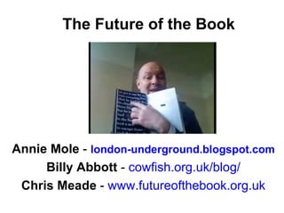 The Future of the Book Annie Mole  -   london-underground.blogspot.com Billy Abbott  -  cowfish.org.uk/blog / Chris Meade  -  www.futureofthebook.org.uk 