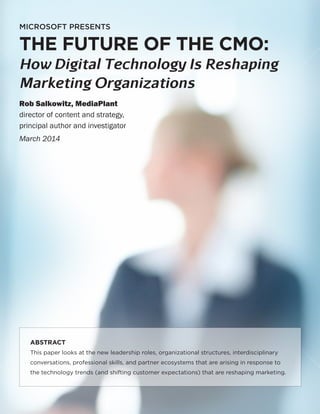 1
MICROSOFT PRESENTS
THE FUTURE OF THE CMO:
How Digital Technology Is Reshaping
Marketing Organizations
Rob Salkowitz, MediaPlant
director of content and strategy,
principal author and investigator
March 2014
ABSTRACT
This paper looks at the new leadership roles, organizational structures, interdisciplinary
conversations, professional skills, and partner ecosystems that are arising in response to
the technology trends (and shifting customer expectations) that are reshaping marketing.
 