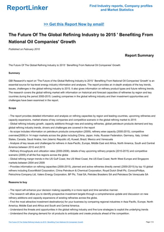 Find Industry reports, Company profiles
ReportLinker                                                                                                 and Market Statistics



                                              >> Get this Report Now by email!

The Future Of The Global Refining Industry to 2015 ' Benefiting From
National Oil Companies' Growth
Published on February 2010

                                                                                                                           Report Summary

The Future Of The Global Refining Industry to 2015 ' Benefiting From National Oil Companies' Growth


Summary


GBI Research's report on 'The Future of the Global Refining Industry to 2015 ' Benefiting From National Oil Companies' Growth' is an
essential source for top-level energy industry information and analyses. The report provides an in-depth analysis of the key trends,
issues, challenges in the global refining industry to 2015. It also gives information on refinery product types and future refining trends.
The research covers the global refining market with information on historical and forecast capacities of refineries by region and key
countries during the period 2000-2015. Leading companies in the global refining industry and their investment opportunities and
challenges have been examined in the report.


Scope


- The report provides detailed information and analysis on refining capacities by region and leading countries, upcoming refineries and
capacity expansions, market shares of key companies and competitive scenario in the global refining market to 2015
- Global refining industry growth, capacity additions through new and existing refineries, global petroleum products demand and key
global refining industry trends, drivers and challenges are covered in the report
- Its scope includes information on petroleum products consumption (2009), refinery wise capacity (2000-2015), competitive
overview(2009) in 14 major markets across the globe including China, Japan, India, Russian Federation, Germany, Italy, United
States, Canada, Saudi Arabia, Iran (Islamic Republic of), Kuwait, Brazil, Mexico and Venezuela
- Analysis of key issues and challenges for refiners in Asia-Pacific, Europe, Middle East and Africa, North America, South and Central
America between 2010 and 2015
- Refinery throughputs and utilization rates (2000-2008), details of key upcoming refinery projects (2010-2015) and competitive
scenario (2009) of all the five regions across the globe
- Global refining margin trends in the US Gulf Coast, the US West Coast, the US East Coast, North West Europe and Singapore
markets between 2004 and 2009
- Provides information on refining capacities (2000-2015), planned and active refineries directly owned (2000-2015) by top 10 global
refiners including ExxonMobil Corporation, China Petroleum & Chemical Corporation, Royal Dutch Shell Plc, ConocoPhillips,
Petrochina Company Ltd, Valero Energy Corporation, BP Plc, Total SA, Petroleo Brasileiro SA and Petroleos De Venezuela SA


Reasons to buy


- The report will enhance your decision making capability in a more rapid and time sensitive manner.
- The research will allow you to identify prospective investment targets through a comprehensive update and discussion on new
refinery additions and capacity expansions of existing refineries across the globe.
- Find the most attractive investment destination(s) for your business by comparing regional industries in Asia Pacific, Europe, North
America, Middle East and Africa and South and Central America.
- Understand the threats and opportunities in the global refining industry and fine tune strategies to exploit the underlying trends
- Understand the changing demand for oil products to anticipate and create products ahead of the competition.


The Future Of The Global Refining Industry to 2015 ' Benefiting From National Oil Companies' Growth                                     Page 1/12
 