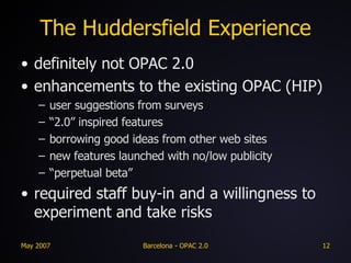 The Huddersfield Experience definitely not OPAC 2.0 enhancements to the existing OPAC (HIP) user suggestions from surveys “ 2.0” inspired features borrowing good ideas from other web sites  new features launched with no/low publicity “ perpetual beta” required staff buy-in and a willingness to experiment and take risks 