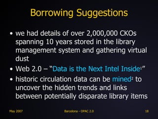 Borrowing Suggestions we had details of over 2,000,000 CKOs spanning 10 years stored in the library management system and gathering virtual dust Web 2.0 – “ Data is the Next Intel Inside 1 ” historic circulation data can be  mined 2  to uncover the hidden trends and links between potentially disparate library items 