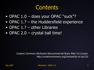 Contents OPAC 1.0 – does your OPAC “suck”? OPAC 1.? – the Huddersfield experience OPAC 1.? – other Libraries OPAC 2.0 – crystal ball time! Creative Commons Attribution-Noncommercial-Share Alike 3.0 License  http://creativecommons.org/licenses/by-nc-sa/3.0/ 