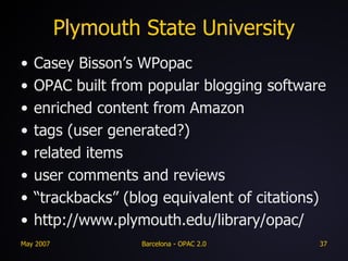 Plymouth State University Casey Bisson’s WPopac OPAC built from popular blogging software enriched content from Amazon tags (user generated?) related items user comments and reviews “ trackbacks” (blog equivalent of citations) http://www.plymouth.edu/library/opac/ 