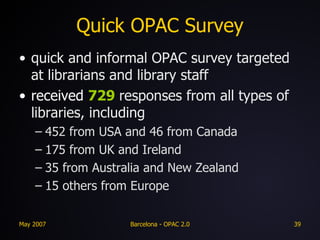 Quick OPAC Survey quick and informal OPAC survey targeted at librarians and library staff received  729  responses from all types of libraries, including 452 from USA and 46 from Canada 175 from UK and Ireland 35 from Australia and New Zealand 15 others from Europe 