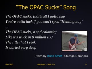 “The OPAC Sucks” Song The OPAC sucks, that's all I gotta say You're outta luck if you can't spell “Hemingway” ... The OPAC sucks, a sad calamity Like it's stuck in 8 million B.C. The title that I seek Is buried very deep (lyrics by  Brian Smith , Chicago Librarian) 
