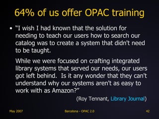 64% of us offer OPAC training “ I wish I had known that the solution for needing to teach our users how to search our catalog was to create a system that didn't need to be taught. While we were focused on crafting integrated library systems that served our needs, our users got left behind.  Is it any wonder that they can't understand why our systems aren't as easy to work with as Amazon?”     (Roy Tennant,  Library Journal ) 
