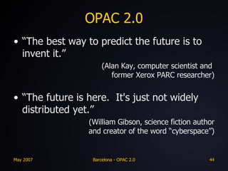 OPAC 2.0 “The best way to predict the future is to invent it.” (Alan Kay, computer scientist and  former Xerox PARC researcher) “The future is here.  It's just not widely distributed yet.” (William Gibson, science fiction author and creator of the word “cyberspace”) 
