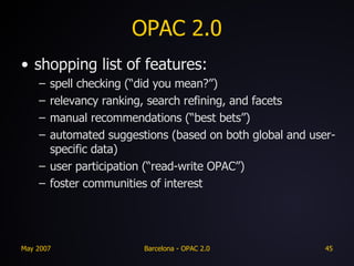 OPAC 2.0 shopping list of features: spell checking (“did you mean?”) relevancy ranking, search refining, and facets manual recommendations (“best bets”) automated suggestions (based on both global and user-specific data) user participation (“read-write OPAC”) foster communities of interest 
