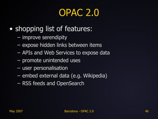 OPAC 2.0 shopping list of features: improve serendipity expose hidden links between items APIs and Web Services to expose data promote unintended uses user personalisation embed external data (e.g. Wikipedia) RSS feeds and OpenSearch 