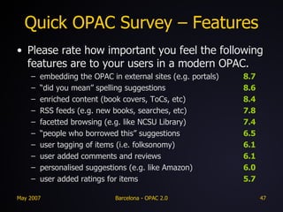 Quick OPAC Survey – Features Please rate how important you feel the following features are to your users in a modern OPAC. embedding the OPAC in external sites (e.g. portals) 8.7 “ did you mean” spelling suggestions 8.6 enriched content (book covers, ToCs, etc) 8.4 RSS feeds (e.g. new books, searches, etc) 7.8 facetted browsing (e.g. like NCSU Library) 7.4 “ people who borrowed this” suggestions 6.5 user tagging of items (i.e. folksonomy) 6.1 user added comments and reviews 6.1 personalised suggestions (e.g. like Amazon) 6.0 user added ratings for items 5.7 