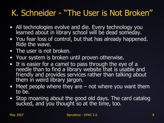 K. Schneider - “The User is Not Broken” All technologies evolve and die. Every technology you learned about in library school will be dead someday. You fear loss of control, but that has already happened. Ride the wave. The user is not broken. Your system is broken until proven otherwise. It is easier for a camel to pass through the eye of a needle than to find a library website that is usable and friendly and provides services rather than talking about them in weird library jargon.  Meet people where they are – not where you want them to be. Stop moaning about the good old days. The card catalog sucked, and you thought so at the time, too. 