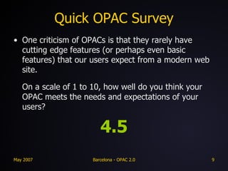 Quick OPAC Survey One criticism of OPACs is that they rarely have cutting edge features (or perhaps even basic features) that our users expect from a modern web site.  On a scale of 1 to 10, how well do you think your OPAC meets the needs and expectations of your users? 4.5 