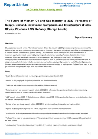 Find Industry reports, Company profiles
ReportLinker                                                                                                      and Market Statistics
                                               >> Get this Report Now by email!



The Future of Vietnam Oil and Gas Industry to 2020- Forecasts of
Supply, Demand, Investment, Companies and Infrastructure (Fields,
Blocks, Pipelines, LNG, Refinery, Storage Assets)
Published on June 2011

                                                                                                                                                           Report Summary

Description


OGAnalysis new research service- 'The Future of Vietnam Oil and Gas Industry to 2020' provides a comprehensive overview of the
Vietnam oil and gas sector, covering the entire value chain of the industry. It analyzes and forecasts each of the oil and gas segments
in Vietnam including upstream sector, pipeline, refinery, LNG and storage sectors. The report also gives detailed analysis of
investment opportunities in each sector, highlighting the growth potential and feasibility of projects. It also identifies the key
challenges, drivers and restraints in the country's oil and gas industry and the impact of these metrics on the industry.
The report gives outlook of Vietnam production and consumption of crude oil, petroleum products, natural gas and coal to 2020. It
also provides detailed information including operators, owners, location, capacity and production for each of the oil and gas assets.
Company wise and asset wise forecasts along with competitive structure is provided for each segment. Profiles of three major oil and
gas companies and updates the major deals and events in the industry.


Scope


' Supply- Demand forecast of crude oil, natural gas, petroleum products and coal to 2020


' Planned oil and gas projects in upstream, midstream and downstream sectors


' Oil and gas field details- production (2000-2009), location, operator, ownership


' Refineries- primary and secondary capacity outlook (2000-2015), refineries under operation and implementation (complexity,
capacity, location, start up, operator, ownership), refinery expansions


' LNG ' capacity outlook (2000- 2015), trade imports, utilization rates (2000- 2009), operational and planned terminals (location, start
up, operator, ownership and capacity)


' Storage- oil and gas storage capacity outlook (2000-2015), tank farm details under operation and implementation


' Pipeline- crude oil, petroleum product and natural gas pipelines under operation and implementation


' In addition, for all oil and gas segments, information on competitive structure and capacity/production by company is provided


' Profiles of three major oil and gas companies in Vietnam along with their business overview, SWOT analysis and financial analysis
are given in detail.


' Latest events in Vietnam oil and gas industry from 2009-2011 and their impact on the industry are analyzed in detail.




The Future of Vietnam Oil and Gas Industry to 2020- Forecasts of Supply, Demand, Investment, Companies and Infrastructure (Fields, Blocks, Pipelines, LNG, Refinery,   Page 1/8
Storage Assets) (From Slideshare)
 