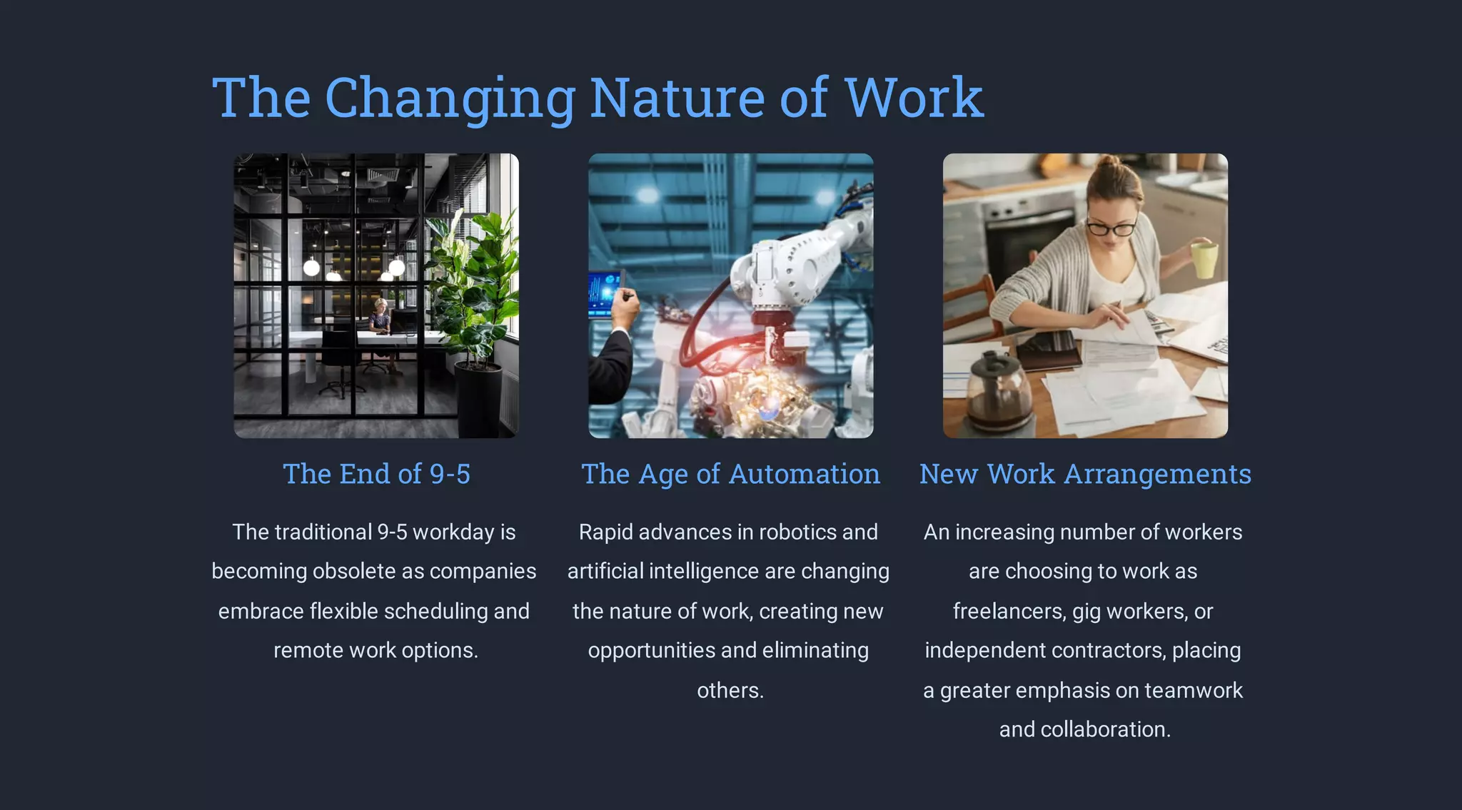 The Changing Nature of Work
The End of 9-5
The traditional 9-5 workday is
becoming obsolete as companies
embrace flexible scheduling and
remote work options.
The Age of Automation
Rapid advances in robotics and
artificial intelligence are changing
the nature of work, creating new
opportunities and eliminating
others.
New Work Arrangements
An increasing number of workers
are choosing to work as
freelancers, gig workers, or
independent contractors, placing
a greater emphasis on teamwork
and collaboration.
 