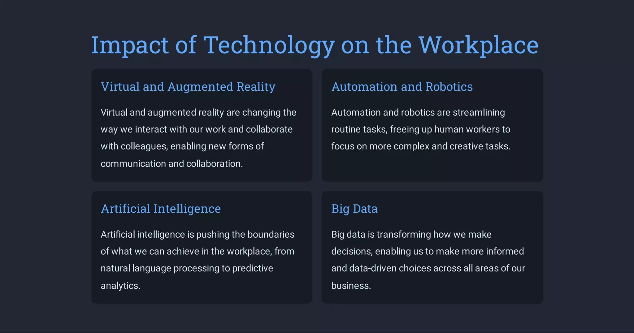Impact of Technology on the Workplace
Virtual and Augmented Reality
Virtual and augmented reality are changing the
way we interact with our work and collaborate
with colleagues, enabling new forms of
communication and collaboration.
Automation and Robotics
Automation and robotics are streamlining
routine tasks, freeing up human workers to
focus on more complex and creative tasks.
Artificial Intelligence
Artificial intelligence is pushing the boundaries
of what we can achieve in the workplace, from
natural language processing to predictive
analytics.
Big Data
Big data is transforming how we make
decisions, enabling us to make more informed
and data-driven choices across all areas of our
business.
 