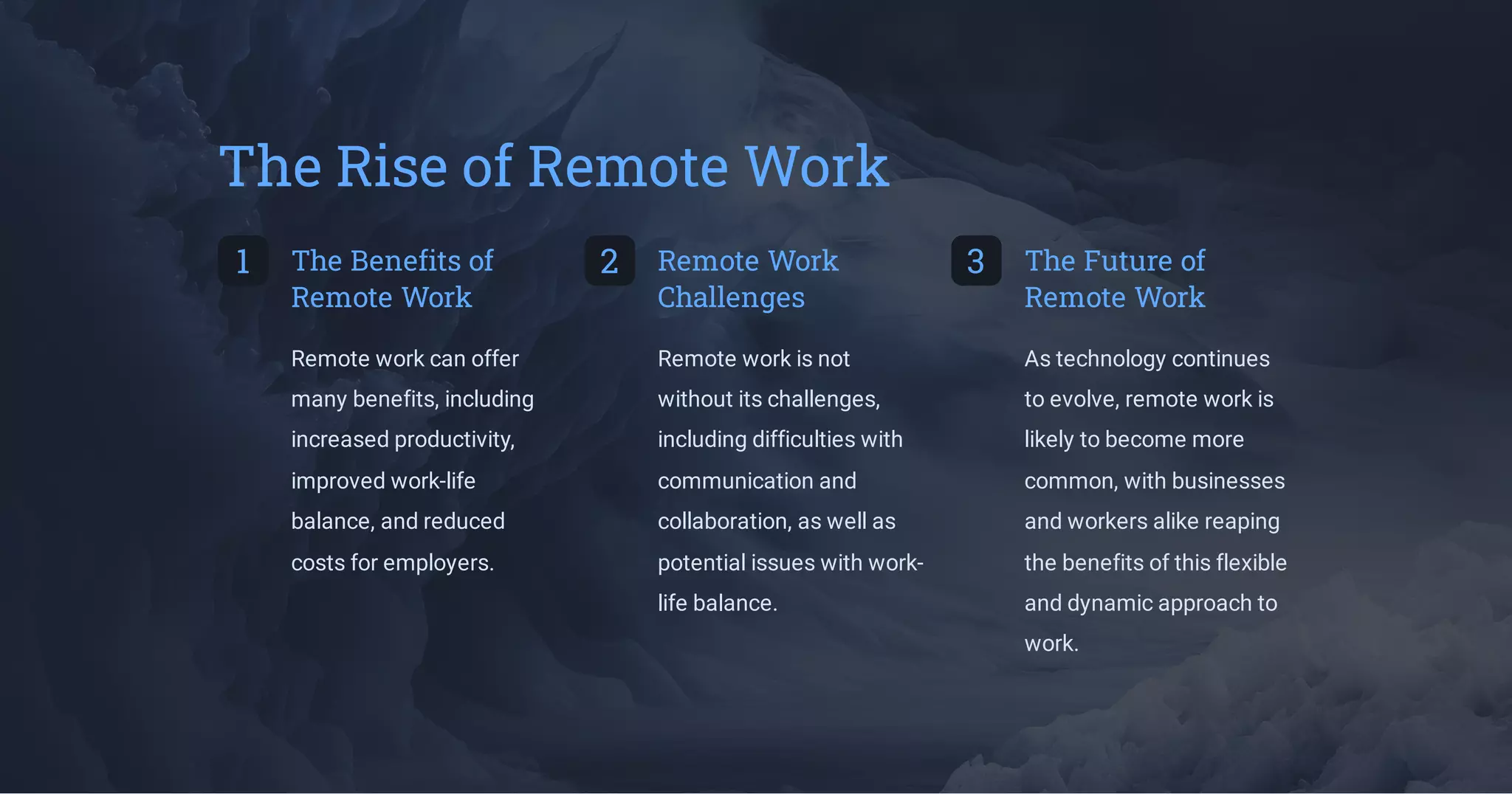 The Rise of Remote Work
1 The Benefits of
Remote Work
Remote work can offer
many benefits, including
increased productivity,
improved work-life
balance, and reduced
costs for employers.
2 Remote Work
Challenges
Remote work is not
without its challenges,
including difficulties with
communication and
collaboration, as well as
potential issues with work-
life balance.
3 The Future of
Remote Work
As technology continues
to evolve, remote work is
likely to become more
common, with businesses
and workers alike reaping
the benefits of this flexible
and dynamic approach to
work.
 