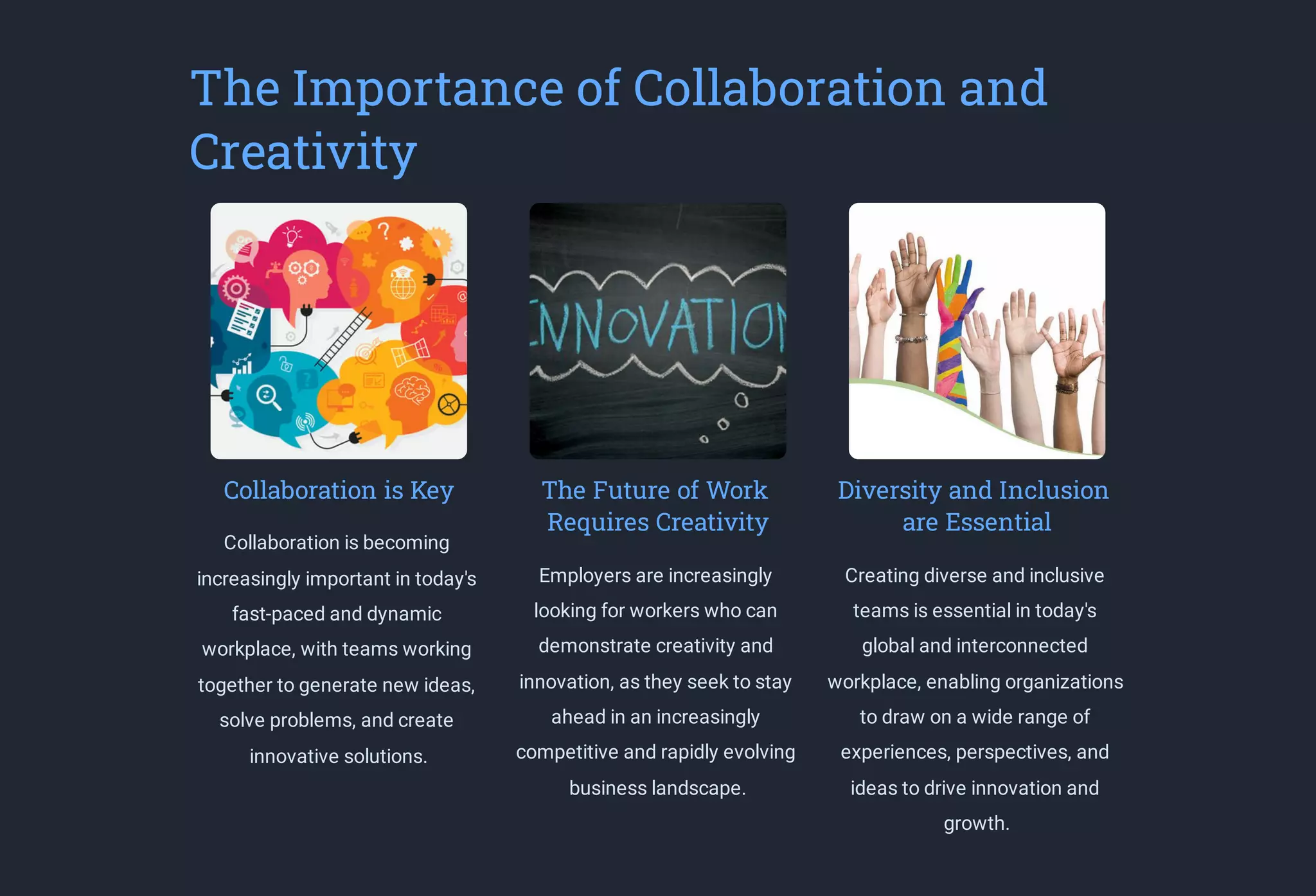 The Importance of Collaboration and
Creativity
Collaboration is Key
Collaboration is becoming
increasingly important in today's
fast-paced and dynamic
workplace, with teams working
together to generate new ideas,
solve problems, and create
innovative solutions.
The Future of Work
Requires Creativity
Employers are increasingly
looking for workers who can
demonstrate creativity and
innovation, as they seek to stay
ahead in an increasingly
competitive and rapidly evolving
business landscape.
Diversity and Inclusion
are Essential
Creating diverse and inclusive
teams is essential in today's
global and interconnected
workplace, enabling organizations
to draw on a wide range of
experiences, perspectives, and
ideas to drive innovation and
growth.
 