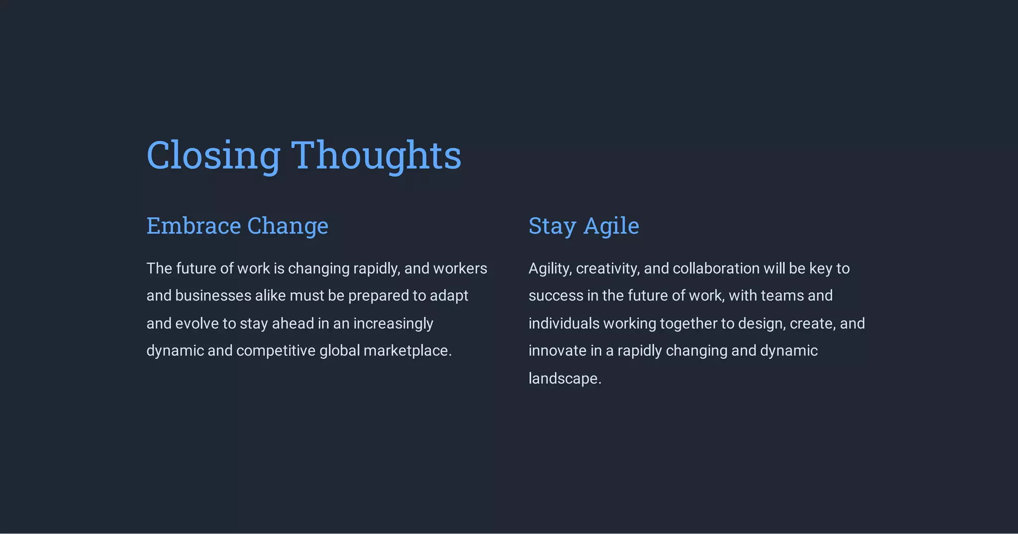 Closing Thoughts
Embrace Change
The future of work is changing rapidly, and workers
and businesses alike must be prepared to adapt
and evolve to stay ahead in an increasingly
dynamic and competitive global marketplace.
Stay Agile
Agility, creativity, and collaboration will be key to
success in the future of work, with teams and
individuals working together to design, create, and
innovate in a rapidly changing and dynamic
landscape.
 