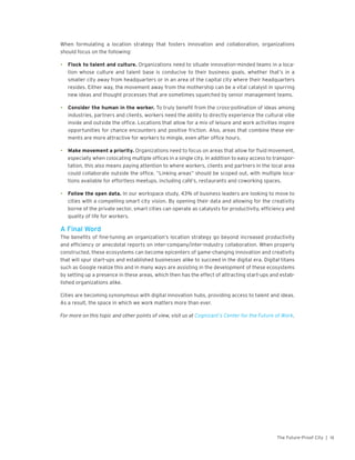 15The Future-Proof City |
When formulating a location strategy that fosters innovation and collaboration, organizations
should focus on the following:
•	 Flock to talent and culture. Organizations need to situate innovation-minded teams in a loca-
tion whose culture and talent base is conducive to their business goals, whether that’s in a
smaller city away from headquarters or in an area of the capital city where their headquarters
resides. Either way, the movement away from the mothership can be a vital catalyst in spurring
new ideas and thought processes that are sometimes squelched by senior management teams.
•	 Consider the human in the worker. To truly benefit from the cross-pollination of ideas among
industries, partners and clients, workers need the ability to directly experience the cultural vibe
inside and outside the office. Locations that allow for a mix of leisure and work activities inspire
opportunities for chance encounters and positive friction. Also, areas that combine these ele-
ments are more attractive for workers to mingle, even after office hours.
•	 Make movement a priority. Organizations need to focus on areas that allow for fluid movement,
especially when colocating multiple offices in a single city. In addition to easy access to transpor-
tation, this also means paying attention to where workers, clients and partners in the local area
could collaborate outside the office. “Linking areas” should be scoped out, with multiple loca-
tions available for effortless meetups, including café’s, restaurants and coworking spaces.
•	 Follow the open data. In our workspace study, 43% of business leaders are looking to move to
cities with a compelling smart city vision. By opening their data and allowing for the creativity
borne of the private sector, smart cities can operate as catalysts for productivity, efficiency and
quality of life for workers.
A Final Word
The benefits of fine-tuning an organization’s location strategy go beyond increased productivity
and efficiency or anecdotal reports on inter-company/inter-industry collaboration. When properly
constructed, these ecosystems can become epicenters of game-changing innovation and creativity
that will spur start-ups and established businesses alike to succeed in the digital era. Digital titans
such as Google realize this and in many ways are assisting in the development of these ecosystems
by setting up a presence in these areas, which then has the effect of attracting start-ups and estab-
lished organizations alike.
Cities are becoming synonymous with digital innovation hubs, providing access to talent and ideas.
As a result, the space in which we work matters more than ever.
For more on this topic and other points of view, visit us at Cognizant’s Center for the Future of Work.
 