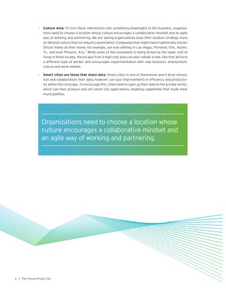 | The Future-Proof City4
•	 Culture wins: To turn these interactions into something meaningful to the business, organiza-
tions need to choose a location whose culture encourages a collaborative mindset and an agile
way of working and partnering. We are seeing organizations base their location strategy more
on desired culture than on industry assimilation. Companies that might have traditionally chosen
Silicon Valley as their home, for example, are now settling in Las Vegas, Portland, Ore., Austin,
Tx., and even Phoenix, Ariz.
3
While some of this movement is being driven by the lower cost of
living in these locales, the escape from a high-cost area can also radiate a new vibe that attracts
a different type of worker and encourages experimentation with new business, employment,
culture and work models.
•	 Smart cities are those that share data: Smart cities in and of themselves won’t drive innova-
tion and collaboration; their data, however, can spur improvements in efficiency and productiv-
ity within the cityscape. To encourage this, cities need to open up their data to the private sector,
which can then produce and sell smart city applications, enabling capabilities that elude most
municipalities.
Organizations need to choose a location whose
culture encourages a collaborative mindset and
an agile way of working and partnering.
 