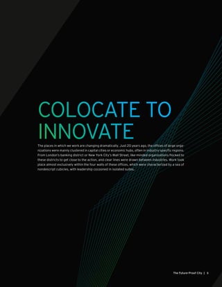 COLOCATE TO
INNOVATEThe places in which we work are changing dramatically. Just 20 years ago, the offices of large orga-
nizations were mainly clustered in capital cities or economic hubs, often in industry-specific regions.
From London’s banking district or New York City’s Wall Street, like-minded organizations flocked to
these districts to get close to the action, and clear lines were drawn between industries. Work took
place almost exclusively within the four walls of these offices, which were characterized by a sea of
nondescript cubicles, with leadership cocooned in isolated suites.
5The Future-Proof City |
 