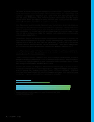 | The Future-Proof City8
The interest in colocation is inspiring the emergence of business clusters – a geographic concentra-
tion of interconnected businesses, suppliers and associated institutions in a particular field. Such
clusters are popping up across the globe, in areas such as Detroit, Mich., the Bay Area in San Fran-
cisco and Dubai’s Science Park, which serves the country’s entire science sector. By bringing
together market leaders and start-ups in specific industries, these clusters increase the competi-
tiveness of participating organizations on a global and local scale.
Given the economic benefits involved, city planners need to prioritize the factors that attract cus-
tomers, partners and organizations into common areas. While establishing a business cluster solves
a piece of the colocation puzzle, however, urban developers also need to consider the human ele-
ment of innovation – the ineffable quality that electrifies an area with productive energy. For that,
cities can look to the burgeoning area of the coworking model, characterized most famously by
coworking space leader WeWork.
Entrepreneurs, start-ups and skunkworks teams from established organizations are flocking to the
social, flexible office space model. By bringing together numerous workers from multiple areas of
expertise, industrial and cultural fields, coworking spaces create “positive friction,” a concept used
by Google in its office design and a proven precursor to innovation.
10 11
Investment in this area bears
this out, evidenced by Softbank’s $4.4 billion investment into WeWork at the end of 2017.
12
The impact of coworking spaces can now be felt on the city stage, where the area immediately sur-
rounding these flexible work spaces often serves as an ecosystem for innovation, inspired by the
resulting diversity of workers and industries.
Forward-thinking city planners are adopting some of the principles of coworking spaces by creating
multiple-use areas that create positive friction by combining leisure, shopping and business activi-
ties. These open spaces are designed for public congregation, ease of mobility and fluidity of move-
ment among citizens engaged in leisure and work activities.
Barcelona, for example, is in the process of implementing anti-zoning laws in an effort to reduce
pollution, decrease noise levels and create “citizen spaces.” The government plans to reduce traffic
in the city center by 21%, and free up road space currently occupied by automobiles.
13
Such initia-
tives create more opportunity for free pedestrian movement among work, living and social spaces,
and allow for a cultural emergence among workers and city inhabitants.
EXPERTS SPEAK
“Some of the leading cities in the world are already
planning and building using an anti-zoning model.”
JARMO ESKELINEN, CHIEF INNOVATION AND TECHNOLOGY OFFICER,
FUTURE CITIES CATAPULT
 