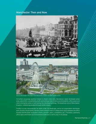 The Future-Proof City | 9
Manchester Then and Now
To further encourage positive friction in citizen’s daily lives, Barcelona’s newly developed urban
area, called 22@, is establishing multi-use buildings that combine accommodation, office space and
retail, driving the notion of anti-zoning into individual buildings. The downtown area of Manchester,
England, is being rejuvenated through similar means.
Fluidity is a key characteristic for work in the city landscape, and as an organization distributes
work around a municipality, workers need common areas of collaborative space between the office
location and the wider ecosystem (clients, partners, peers, competitors, etc.). Therefore, coworking
office space and mixed-use environments both have a role to play in city design.
Source: Getty Images. The images depict Manchester, England, circa 1890 and the present.
 