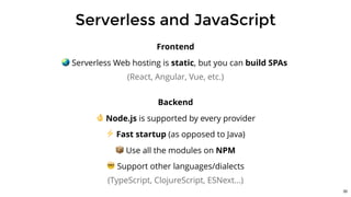 Serverless and JavaScript
Frontend
🌏 Serverless Web hosting is static, but you can build SPAs
(React, Angular, Vue, etc.)
Backend
👌 Node.js is supported by every provider
⚡ Fast startup (as opposed to Java)
📦 Use all the modules on NPM
🤓 Support other languages/dialects
(TypeScript, ClojureScript, ESNext...)
30
 