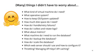 (Many) things I didn't have to worry about...
What kind of virtual machine do I need?
What operative system?
How to keep OS/System updated?
How much disk space do I need?
How do I handle/retry failures?
How do I collect and rotate logs?
What about metrics?
What machine do I need to run the database?
How do I backup the database?
How do I scale the database?
Which web server should I use and how to conﬁgure it?
Throttling? Managing API Keys? API caching?
35
 