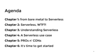 Agenda
Chapter 1: from bare metal to Serverless
Chapter 2: Serverless, WTF?!
Chapter 3: Understanding Serverless
Chapter 4: A Serverless use case
Chapter 5: PROs n' CONs
Chapter 6: It's time to get started
4
 