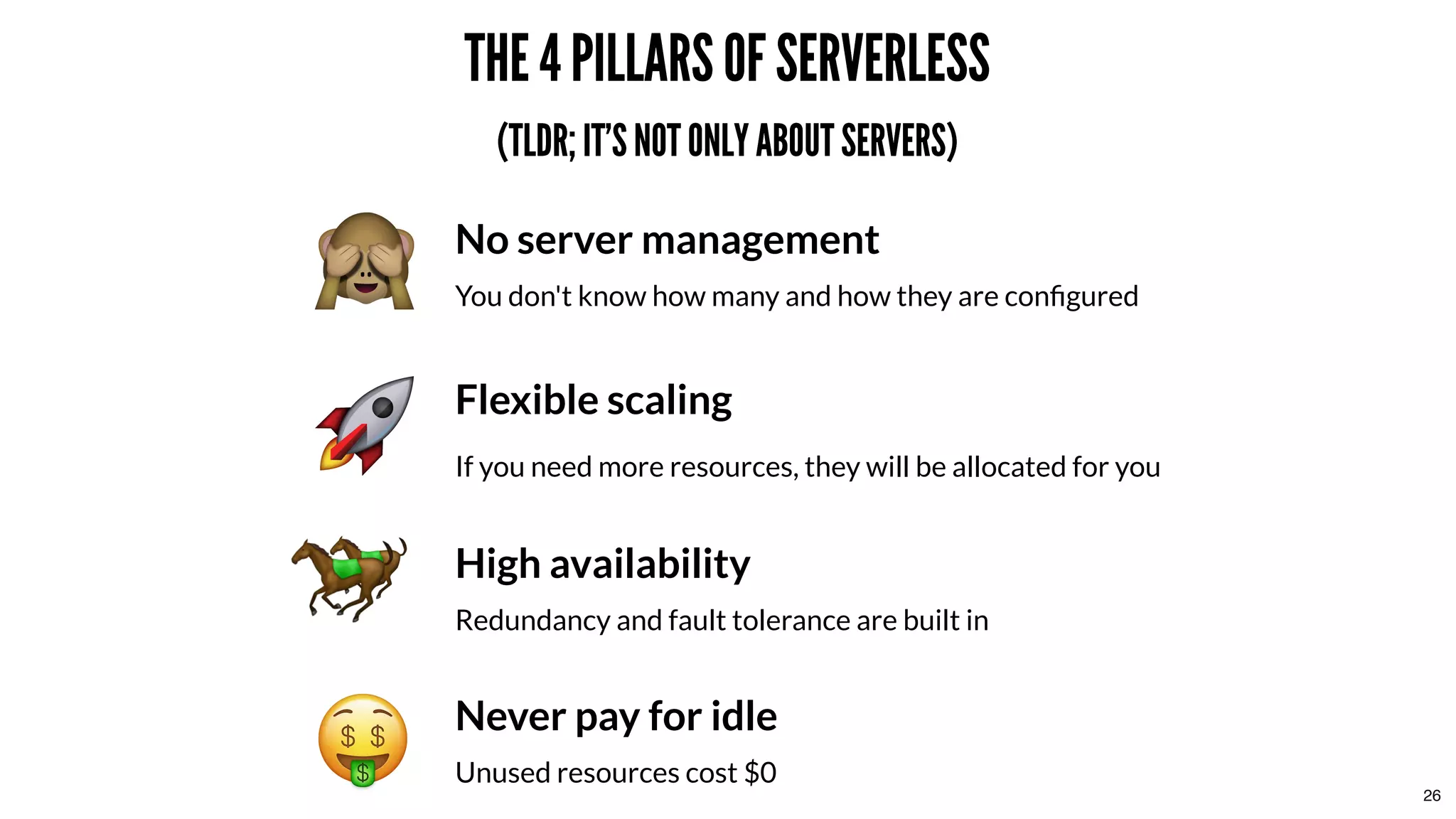 THE 4 PILLARS OF SERVERLESSTHE 4 PILLARS OF SERVERLESS
(TLDR; IT'S NOT ONLY ABOUT SERVERS)(TLDR; IT'S NOT ONLY ABOUT SERVERS)
No server management
You don't know how many and how they are conﬁgured
Flexible scaling
If you need more resources, they will be allocated for you
High availability
Redundancy and fault tolerance are built in
Never pay for idle
Unused resources cost $0
26
 