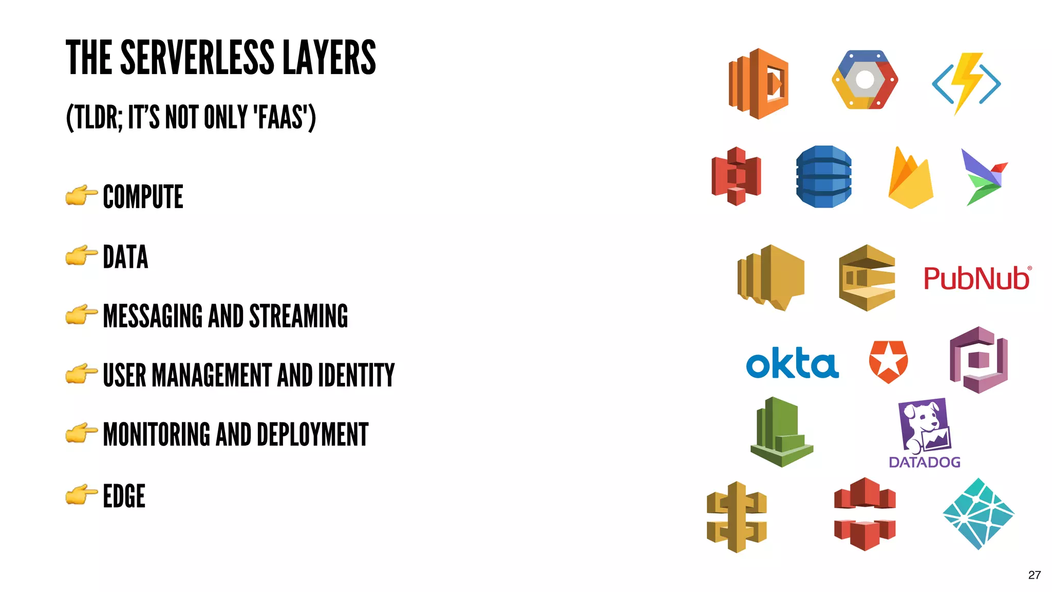 THE SERVERLESS LAYERSTHE SERVERLESS LAYERS
(TLDR; IT'S NOT ONLY "FAAS")(TLDR; IT'S NOT ONLY "FAAS")
COMPUTECOMPUTE
DATADATA
MESSAGING AND STREAMINGMESSAGING AND STREAMING
27
USER MANAGEMENT AND IDENTITYUSER MANAGEMENT AND IDENTITY
MONITORING AND DEPLOYMENTMONITORING AND DEPLOYMENT
EDGEEDGE
 