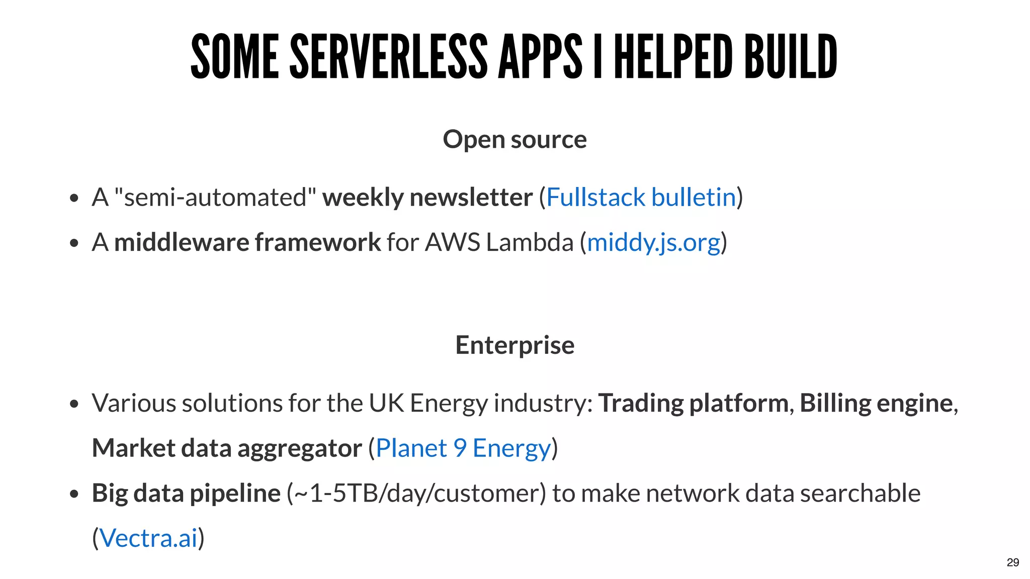 SOME SERVERLESS APPS I HELPED BUILDSOME SERVERLESS APPS I HELPED BUILD
Open source
A "semi-automated" weekly newsletter ( )
A middleware framework for AWS Lambda ( )
 
Enterprise
Various solutions for the UK Energy industry: Trading platform, Billing engine,
Market data aggregator ( )
Big data pipeline (~1-5TB/day/customer) to make network data searchable
( )
Fullstack bulletin
middy.js.org
Planet 9 Energy
Vectra.ai
29
 