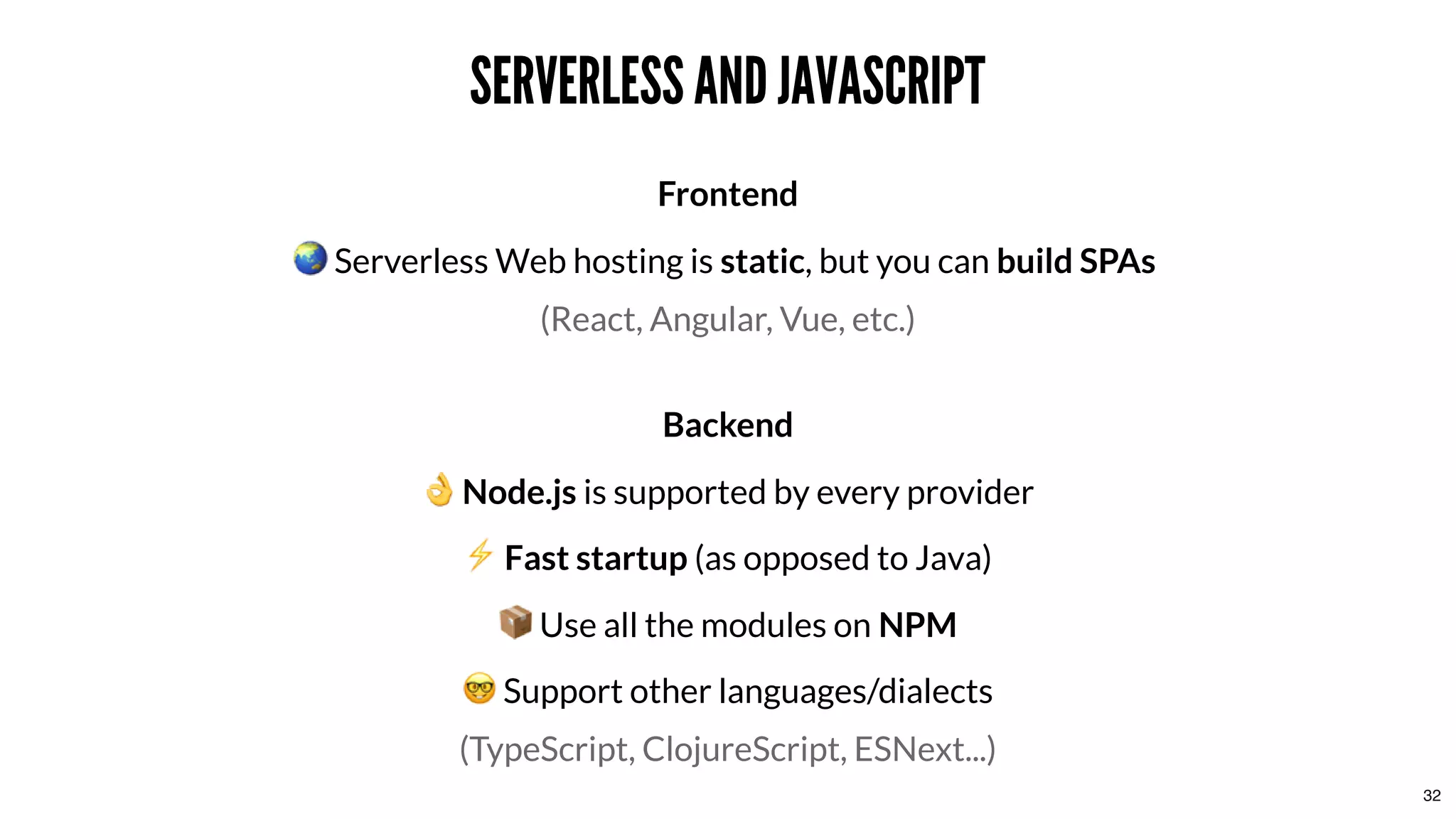 SERVERLESS AND JAVASCRIPTSERVERLESS AND JAVASCRIPT
Frontend
Serverless Web hosting is static, but you can build SPAs
(React, Angular, Vue, etc.)
Backend
Node.js is supported by every provider
⚡ Fast startup (as opposed to Java)
Use all the modules on NPM
Support other languages/dialects
(TypeScript, ClojureScript, ESNext...)
32
 