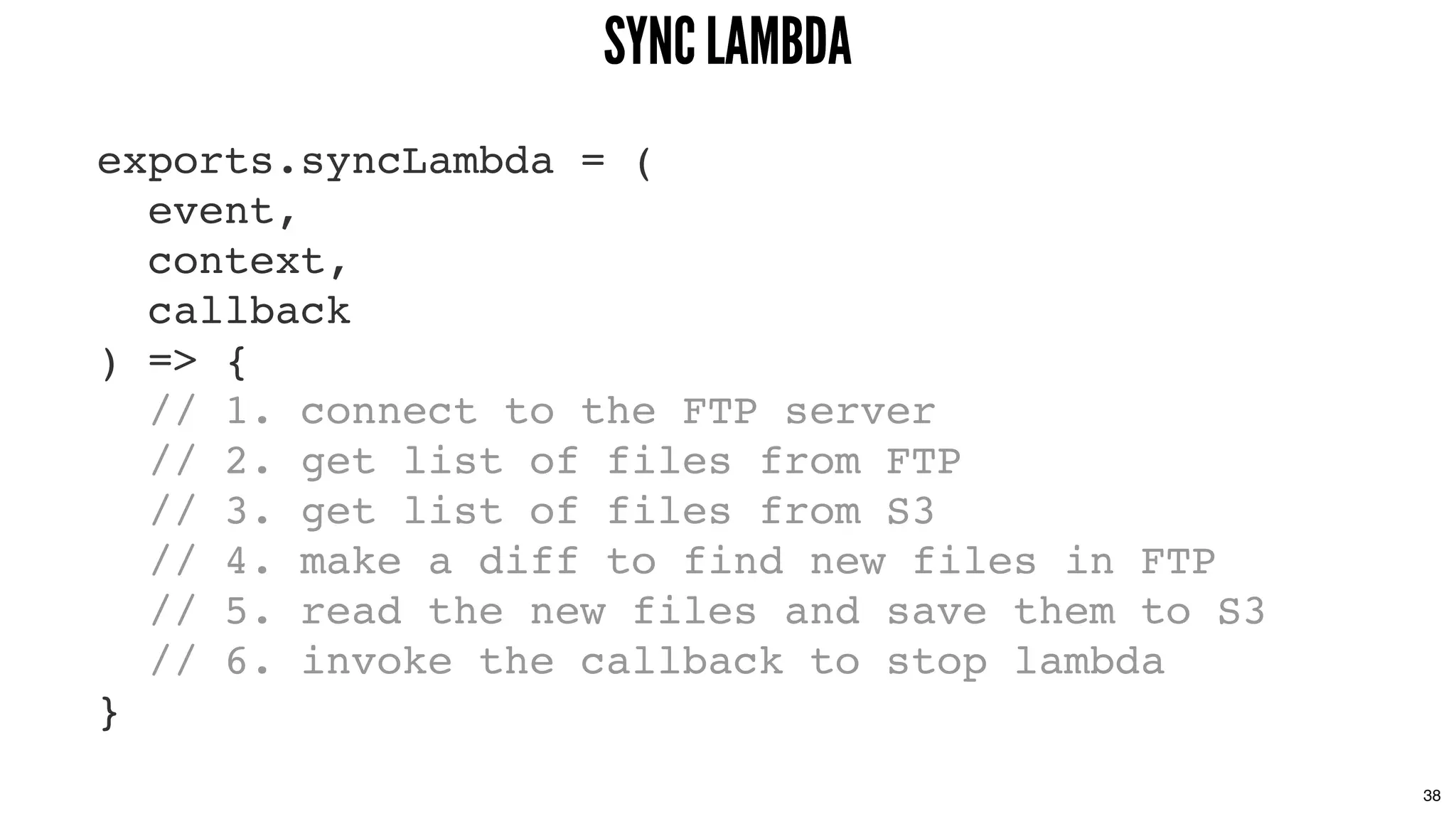 exports.syncLambda = (
event,
context,
callback
) => {
// 1. connect to the FTP server
// 2. get list of files from FTP
// 3. get list of files from S3
// 4. make a diff to find new files in FTP
// 5. read the new files and save them to S3
// 6. invoke the callback to stop lambda
}
SYNC LAMBDASYNC LAMBDA
38
 