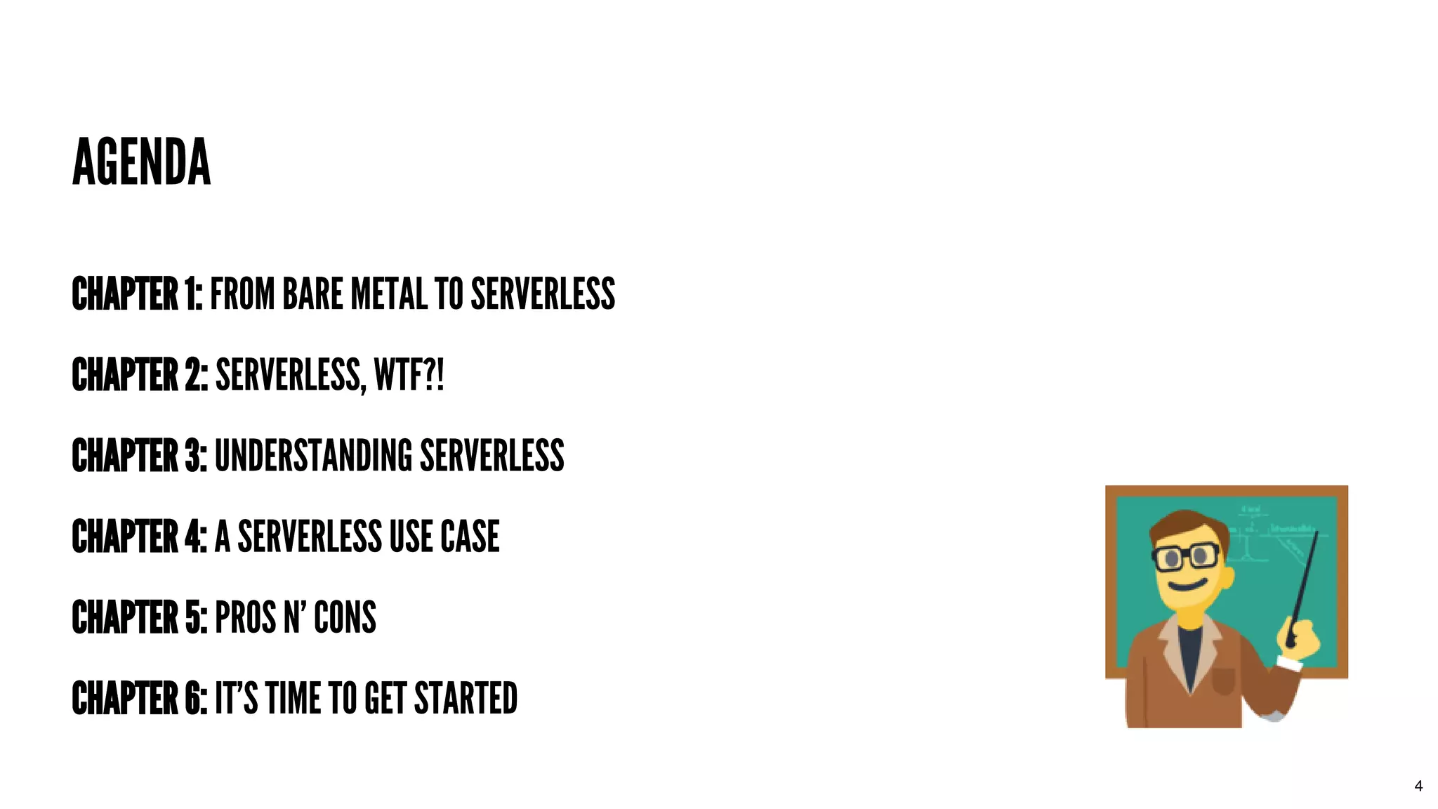 AGENDAAGENDA
CHAPTER 1:CHAPTER 1: FROM BARE METAL TO SERVERLESSFROM BARE METAL TO SERVERLESS
CHAPTER 2:CHAPTER 2: SERVERLESS, WTF?!SERVERLESS, WTF?!
CHAPTER 3:CHAPTER 3: UNDERSTANDING SERVERLESSUNDERSTANDING SERVERLESS
CHAPTER 4:CHAPTER 4: A SERVERLESS USE CASEA SERVERLESS USE CASE
CHAPTER 5:CHAPTER 5: PROS N' CONSPROS N' CONS
CHAPTER 6:CHAPTER 6: IT'S TIME TO GET STARTEDIT'S TIME TO GET STARTED
4
 