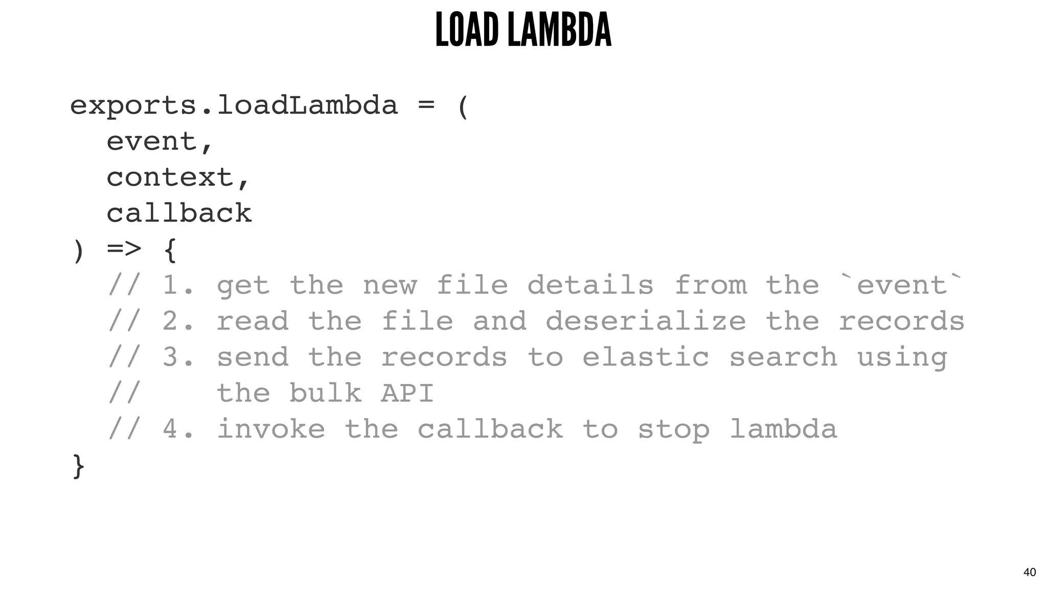 exports.loadLambda = (
event,
context,
callback
) => {
// 1. get the new file details from the `event`
// 2. read the file and deserialize the records
// 3. send the records to elastic search using
// the bulk API
// 4. invoke the callback to stop lambda
}
LOAD LAMBDALOAD LAMBDA
40
 
