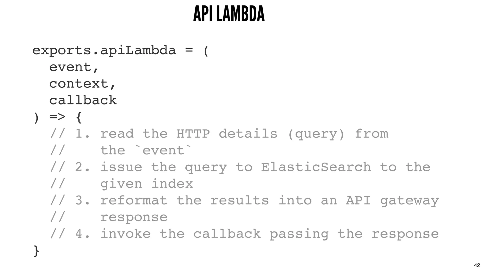 exports.apiLambda = (
event,
context,
callback
) => {
// 1. read the HTTP details (query) from
// the `event`
// 2. issue the query to ElasticSearch to the
// given index
// 3. reformat the results into an API gateway
// response
// 4. invoke the callback passing the response
}
API LAMBDAAPI LAMBDA
42
 