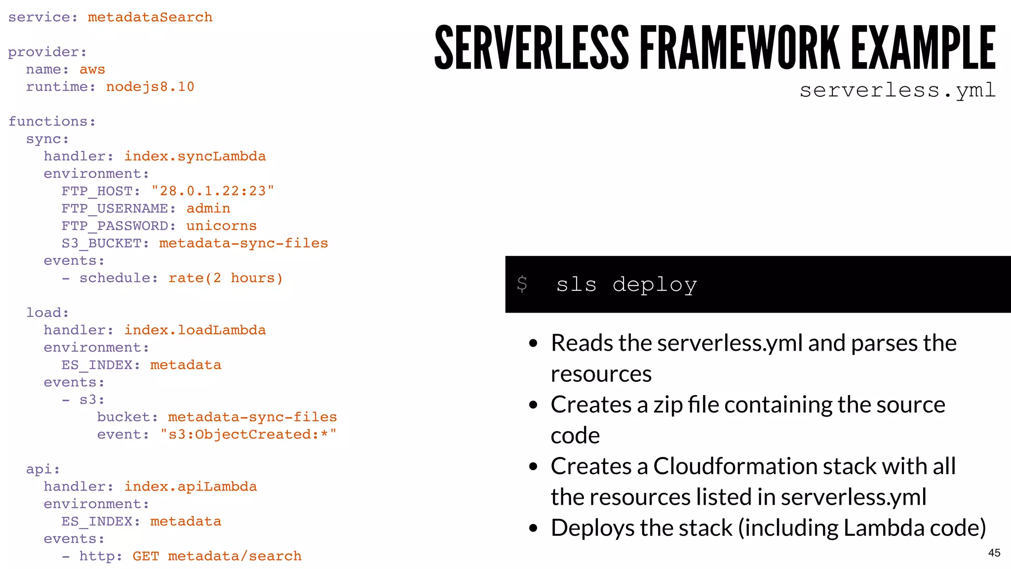 service: metadataSearch
provider:
name: aws
runtime: nodejs8.10
functions:
sync:
handler: index.syncLambda
environment:
FTP_HOST: "28.0.1.22:23"
FTP_USERNAME: admin
FTP_PASSWORD: unicorns
S3_BUCKET: metadata-sync-files
events:
- schedule: rate(2 hours)
load:
handler: index.loadLambda
environment:
ES_INDEX: metadata
events:
- s3:
bucket: metadata-sync-files
event: "s3:ObjectCreated:*"
api:
handler: index.apiLambda
environment:
ES_INDEX: metadata
events:
- http: GET metadata/search
SERVERLESS FRAMEWORK EXAMPLESERVERLESS FRAMEWORK EXAMPLEserverless.yml
sls deploy
Reads the serverless.yml and parses the
resources
Creates a zip ﬁle containing the source
code
Creates a Cloudformation stack with all
the resources listed in serverless.yml
Deploys the stack (including Lambda code)
$
45
 