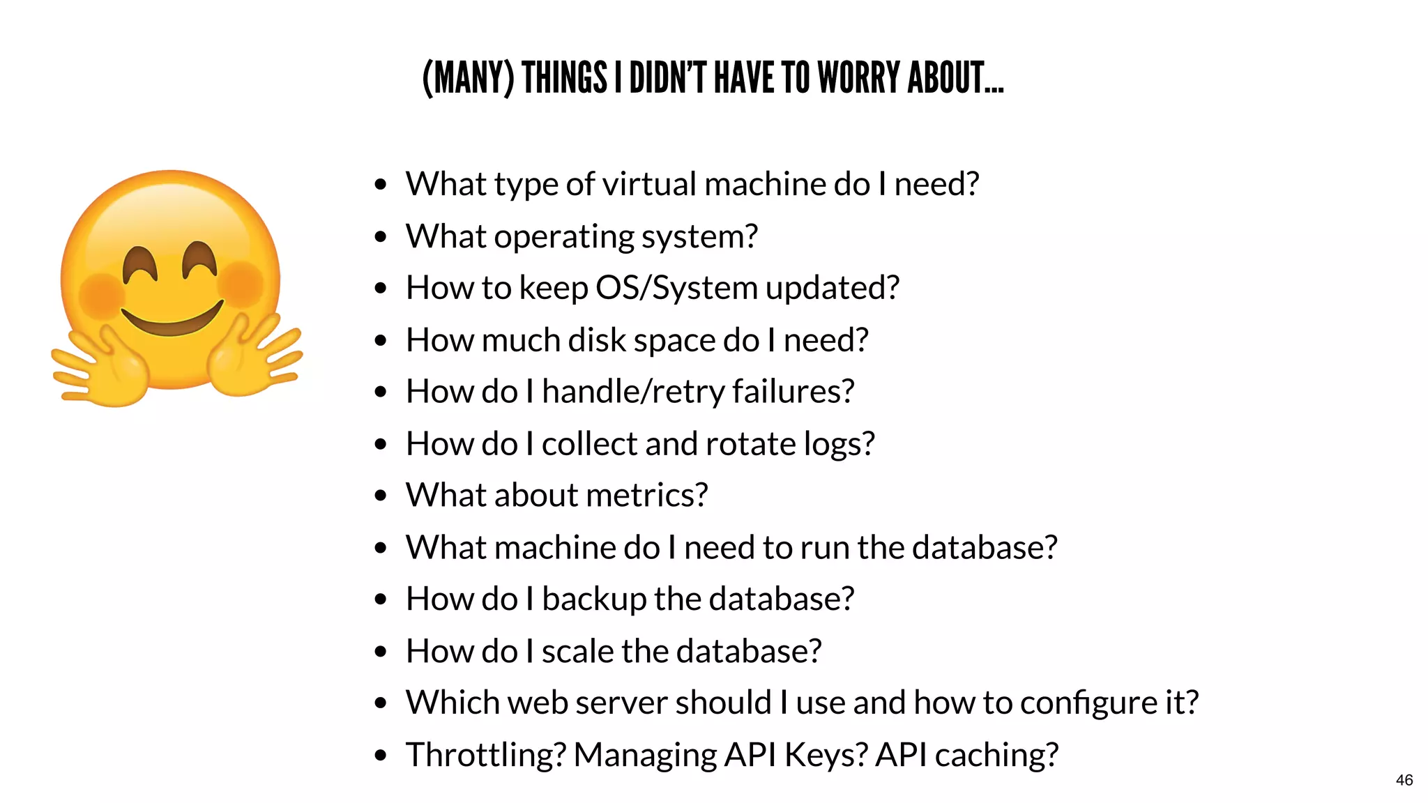 (MANY) THINGS I DIDN'T HAVE TO WORRY ABOUT...(MANY) THINGS I DIDN'T HAVE TO WORRY ABOUT...
What type of virtual machine do I need?
What operating system?
How to keep OS/System updated?
How much disk space do I need?
How do I handle/retry failures?
How do I collect and rotate logs?
What about metrics?
What machine do I need to run the database?
How do I backup the database?
How do I scale the database?
Which web server should I use and how to conﬁgure it?
Throttling? Managing API Keys? API caching?
46
 