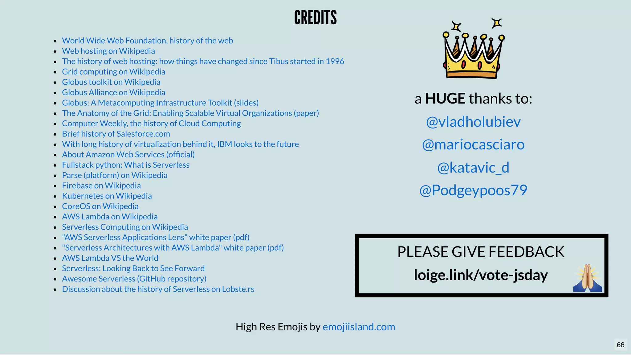 CREDITSCREDITS
High Res Emojis by emojiisland.com
World Wide Web Foundation, history of the web
Web hosting on Wikipedia
The history of web hosting: how things have changed since Tibus started in 1996
Grid computing on Wikipedia
Globus toolkit on Wikipedia
Globus Alliance on Wikipedia
Globus: A Metacomputing Infrastructure Toolkit (slides)
The Anatomy of the Grid: Enabling Scalable Virtual Organizations (paper)
Computer Weekly, the history of Cloud Computing
Brief history of Salesforce.com
With long history of virtualization behind it, IBM looks to the future
About Amazon Web Services (ofﬁcial)
Fullstack python: What is Serverless
Parse (platform) on Wikipedia
Firebase on Wikipedia
Kubernetes on Wikipedia
CoreOS on Wikipedia
AWS Lambda on Wikipedia
Serverless Computing on Wikipedia
"AWS Serverless Applications Lens" white paper (pdf)
"Serverless Architectures with AWS Lambda" white paper (pdf)
AWS Lambda VS the World
Serverless: Looking Back to See Forward
Awesome Serverless (GitHub repository)
Discussion about the history of Serverless on Lobste.rs
a HUGE thanks to:
@vladholubiev
@mariocasciaro
@katavic_d
@Podgeypoos79
PLEASE GIVE FEEDBACK
loige.link/vote-jsday
66
 