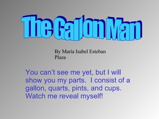 You can’t see me yet, but I will show you my parts.  I consist of a gallon, quarts, pints, and cups.  Watch me reveal myself! The Gallon Man By María Isabel Esteban Plaza 