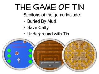 The Game Of Tin
 Sections of the game include:
 • Buried By Mud
 • Save Caffy
 • Underground with Tin
 