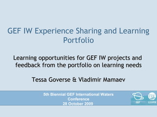 GEF IW Experience Sharing and Learning
Portfolio
Learning opportunities for GEF IW projects andLearning opportunities for GEF IW projects and
feedback from the portfolio on learning needsfeedback from the portfolio on learning needs
Tessa Goverse & Vladimir MamaevTessa Goverse & Vladimir Mamaev
5th Biennial GEF International Waters
Conference
28 October 2009
 