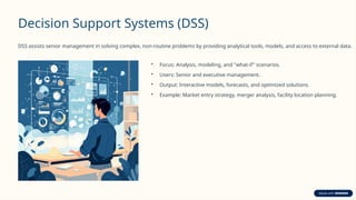 Decision Support Systems (DSS)
DSS assists senior management in solving complex, non-routine problems by providing analytical tools, models, and access to external data.
• Focus: Analysis, modeling, and "what-if" scenarios.
• Users: Senior and executive management.
• Output: Interactive models, forecasts, and optimized solutions.
• Example: Market entry strategy, merger analysis, facility location planning.
 