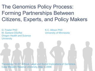 The Genomics Policy Process:  Forming Partnerships Between Citizens, Experts, and Policy Makers G. Fowler PhD  K.C. Allison PhD  M. Garland DScRel  University of Minnesota  Oregon Health and Science  University Translating “ELSI”: Ethical, Legal and Social Implications of Genomics,  Case Western Reserve University, May 3, 2008 