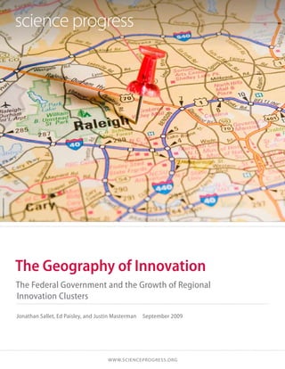 istockphoto/adamkaz




                      The Geography of Innovation
                      The Federal Government and the Growth of Regional
                      Innovation Clusters

                      Jonathan Sallet, Ed Paisley, and Justin Masterman  September 2009




                                                         w w w.SCIENCEprogress.org
 