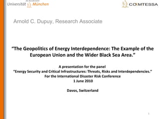 “ The Geopolitics of Energy Interdependence: The Example of the European Union and the Wider Black Sea Area.” A presentation for the panel  “Energy Security and Critical Infrastructures: Threats, Risks and Interdependencies.” For the International Disaster Risk Conference  1 June 2010 Davos, Switzerland Arnold C. Dupuy, Research Associate 
